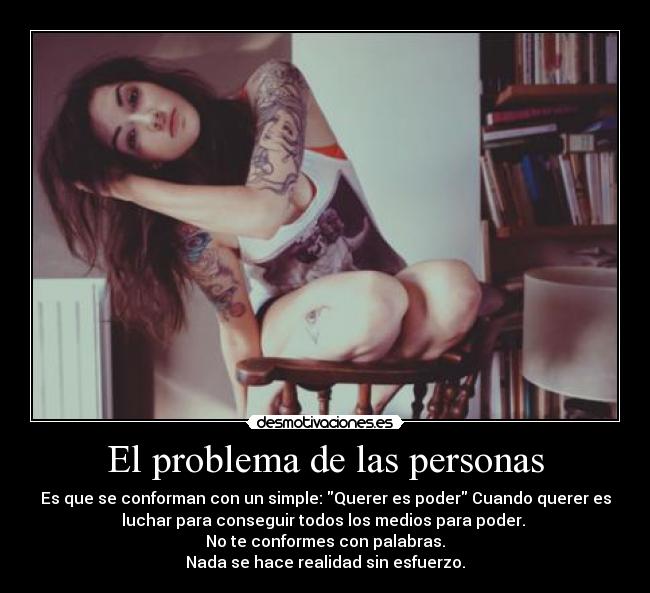 El problema de las personas - Es que se conforman con un simple: Querer es poder Cuando querer es
luchar para conseguir todos los medios para poder. 
No te conformes con palabras.
Nada se hace realidad sin esfuerzo.