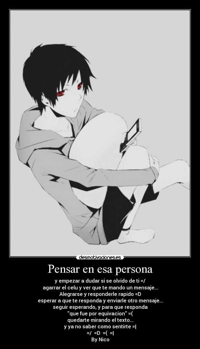 Pensar en esa persona - y empezar a dudar si se olvido de ti =/
agarrar el celu y ver que te mando un mensaje...
Alegrarse y responderle rapido =D
esperar a que te responda y enviarle otro mensaje...
seguir esperando, y para que responda
que fue por equivacion =(
quedarte mirando el texto...
y ya no saber como sentirte =|
=/ =D =( =|
By Nico