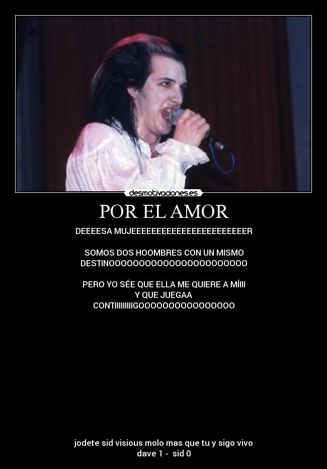 POR EL AMOR - DEEEESA MUJEEEEEEEEEEEEEEEEEEEEEEER
SOMOS DOS HOOMBRES CON UN MISMO
DESTINOOOOOOOOOOOOOOOOOOOOOOO
PERO YO SÉE QUE ELLA ME QUIERE A MÍIII
Y QUE JUEGAA
CONTIIIIIIIIIGOOOOOOOOOOOOOOOO
jodete sid visious molo mas que tu y sigo vivo
dave 1 - sid 0