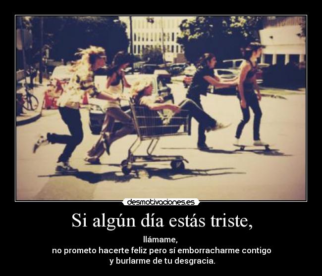 Si algún día estás triste, - llámame, 
no prometo hacerte feliz pero sí emborracharme contigo
 y burlarme de tu desgracia.