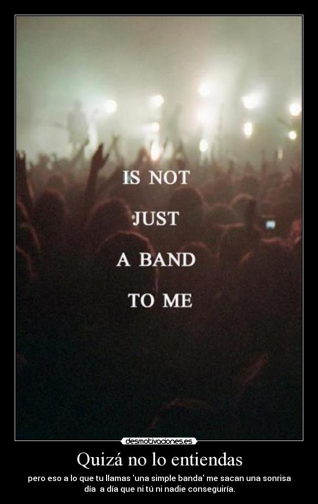 Quizá no lo entiendas - pero eso a lo que tu llamas una simple banda me sacan una sonrisa
día a día que ni tú ni nadie conseguiría.