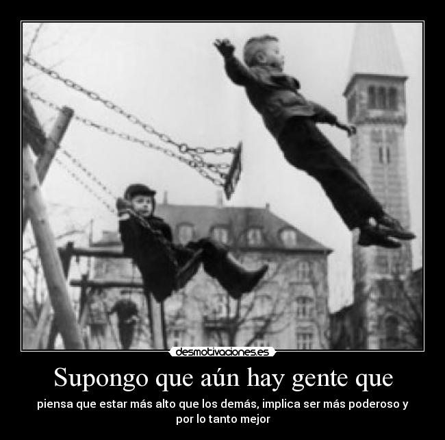 Supongo que aún hay gente que - piensa que estar más alto que los demás, implica ser más poderoso y
por lo tanto mejor