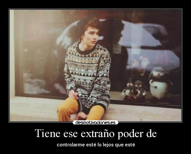 Tiene ese extraño poder de - controlarme esté lo lejos que esté
