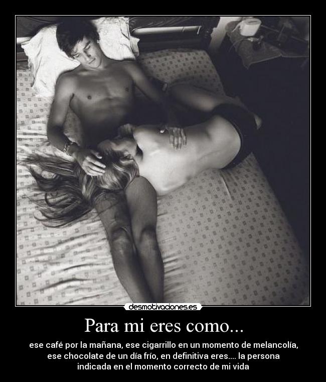 Para mi eres como... - ese café por la mañana, ese cigarrillo en un momento de melancolía,
ese chocolate de un día frío, en definitiva eres.... la persona
indicada en el momento correcto de mi vida