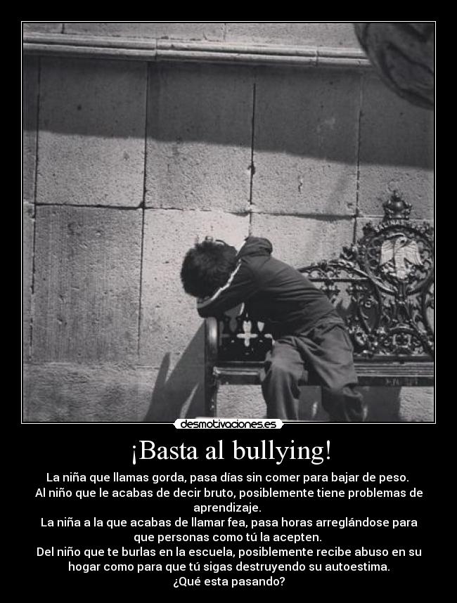 ¡Basta al bullying! - La niña que llamas gorda, pasa días sin comer para bajar de peso.
Al niño que le acabas de decir bruto, posiblemente tiene problemas de
aprendizaje.
La niña a la que acabas de llamar fea, pasa horas arreglándose para
que personas como tú la acepten.
Del niño que te burlas en la escuela, posiblemente recibe abuso en su
hogar como para que tú sigas destruyendo su autoestima.
¿Qué esta pasando?