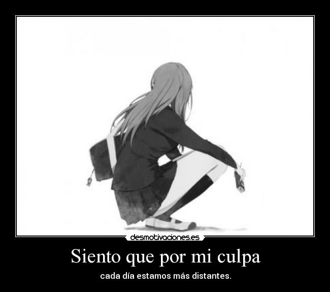 Siento que por mi culpa - cada día estamos más distantes.