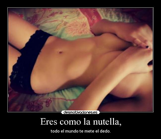 Eres como la nutella, - todo el mundo te mete el dedo.