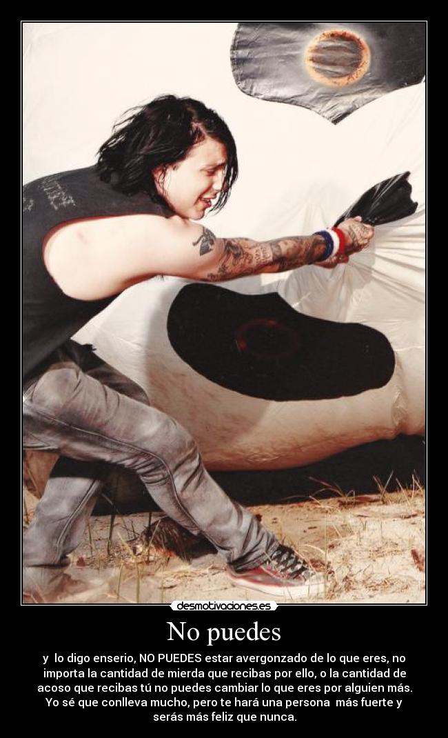 No puedes - y lo digo enserio, NO PUEDES estar avergonzado de lo que eres, no
importa la cantidad de mierda que recibas por ello, o la cantidad de
acoso que recibas tú no puedes cambiar lo que eres por alguien más.
Yo sé que conlleva mucho, pero te hará una persona más fuerte y
serás más feliz que nunca.