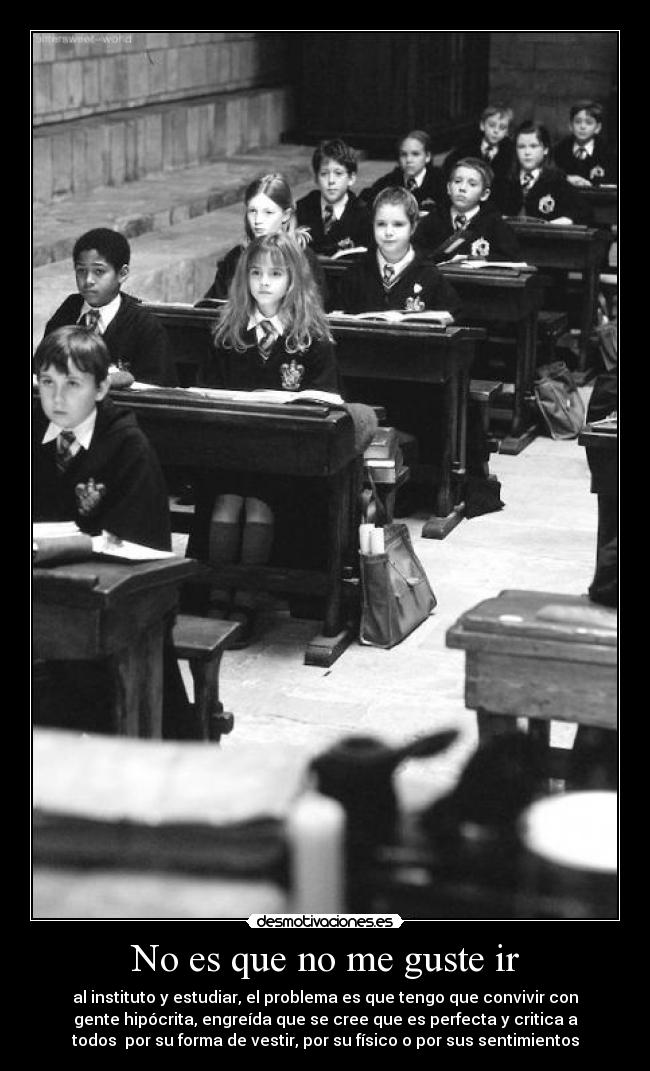 No es que no me guste ir - al instituto y estudiar, el problema es que tengo que convivir con
gente hipócrita, engreída que se cree que es perfecta y critica a
todos por su forma de vestir, por su físico o por sus sentimientos