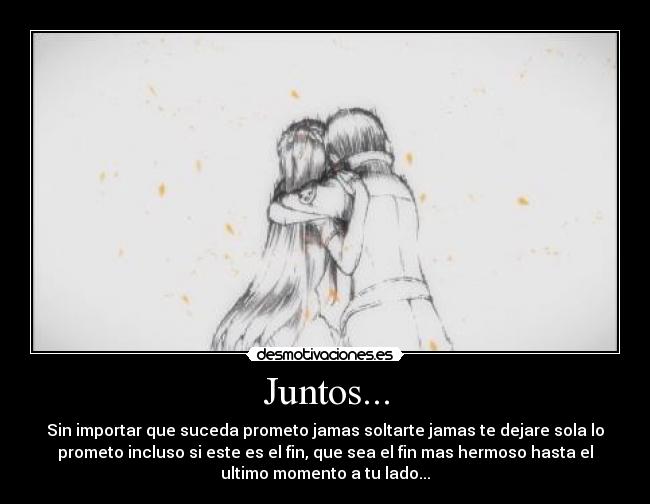 Juntos... - Sin importar que suceda prometo jamas soltarte jamas te dejare sola lo
prometo incluso si este es el fin, que sea el fin mas hermoso hasta el
ultimo momento a tu lado...