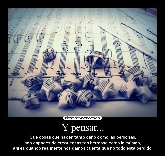 Y pensar... - Que cosas que hacen tanto daño como las personas,
son capaces de crear cosas tan hermosa como la música,
ahí es cuando realmente nos damos cuenta que no todo esta perdido.