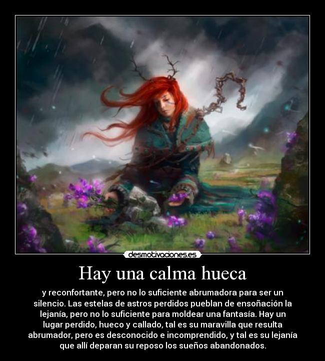 Hay una calma hueca - y reconfortante, pero no lo suficiente abrumadora para ser un
silencio. Las estelas de astros perdidos pueblan de ensoñación la
lejanía, pero no lo suficiente para moldear una fantasía. Hay un
lugar perdido, hueco y callado, tal es su maravilla que resulta
abrumador, pero es desconocido e incomprendido, y tal es su lejanía
que allí deparan su reposo los sueños abandonados.