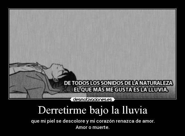 Derretirme bajo la lluvia - que mi piel se descolore y mi corazón renazca de amor.
Amor o muerte.