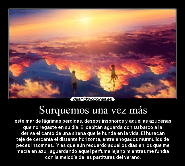 Surquemos una vez más - este mar de lágrimas perdidas, deseos insonoros y aquellas azucenas
que no regaste en su día. El capitán aguarda con su barco a la
deriva el canto de una sirena que le hunda en la vida. El huracán
teje de cercanía el distante horizonte, entre ahogados murmullos de
peces insomnes. Y es que aún recuerdo aquellos días en los que me
mecía en azul, aguardando aquel perfume lejano mientras me fundía
con la melodía de las partituras del verano.