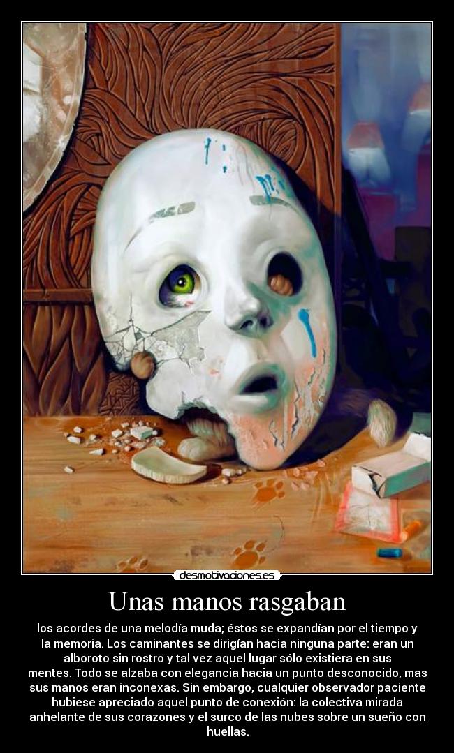 Unas manos rasgaban - los acordes de una melodía muda; éstos se expandían por el tiempo y
la memoria. Los caminantes se dirigían hacia ninguna parte: eran un
alboroto sin rostro y tal vez aquel lugar sólo existiera en sus
mentes. Todo se alzaba con elegancia hacia un punto desconocido, mas
sus manos eran inconexas. Sin embargo, cualquier observador paciente
hubiese apreciado aquel punto de conexión: la colectiva mirada
anhelante de sus corazones y el surco de las nubes sobre un sueño con
huellas.