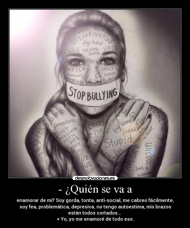 - ¿Quién se va a - enamorar de mí? Soy gorda, tonta, anti-social, me cabreo fácilmente,
soy fea, problemática, depresiva, no tengo autoestima, mis brazos
están todos cortados...
+ Yo, yo me enamoré de todo eso.
