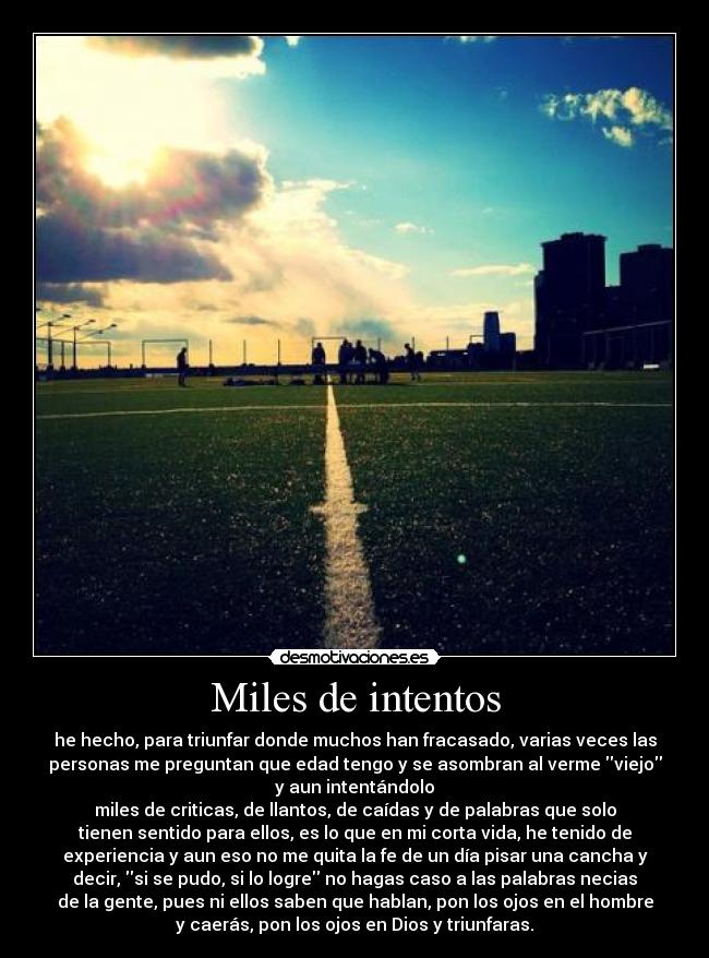Miles de intentos - he hecho, para triunfar donde muchos han fracasado, varias veces las
personas me preguntan que edad tengo y se asombran al verme viejo
y aun intentándolo
miles de criticas, de llantos, de caídas y de palabras que solo
tienen sentido para ellos, es lo que en mi corta vida, he tenido de
experiencia y aun eso no me quita la fe de un día pisar una cancha y
decir, si se pudo, si lo logre no hagas caso a las palabras necias
de la gente, pues ni ellos saben que hablan, pon los ojos en el hombre
y caerás, pon los ojos en Dios y triunfaras.