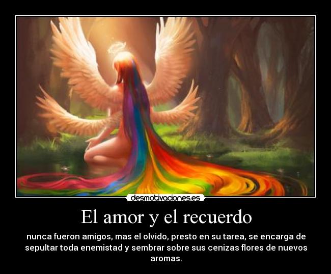 El amor y el recuerdo - nunca fueron amigos, mas el olvido, presto en su tarea, se encarga de
sepultar toda enemistad y sembrar sobre sus cenizas flores de nuevos
aromas.