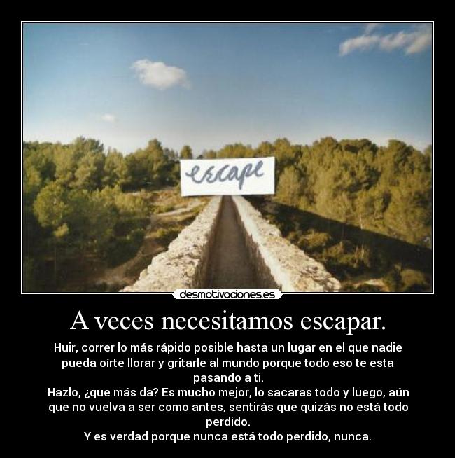 A veces necesitamos escapar. - Huir, correr lo más rápido posible hasta un lugar en el que nadie
pueda oírte llorar y gritarle al mundo porque todo eso te esta
pasando a ti.
Hazlo, ¿que más da? Es mucho mejor, lo sacaras todo y luego, aún
que no vuelva a ser como antes, sentirás que quizás no está todo
perdido.
Y es verdad porque nunca está todo perdido, nunca.
