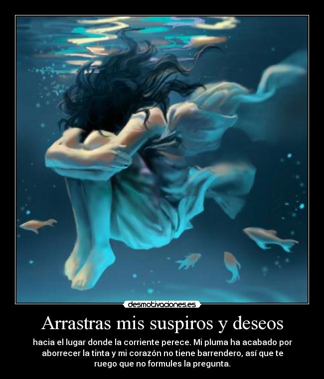 Arrastras mis suspiros y deseos - hacia el lugar donde la corriente perece. Mi pluma ha acabado por
aborrecer la tinta y mi corazón no tiene barrendero, así que te
ruego que no formules la pregunta.