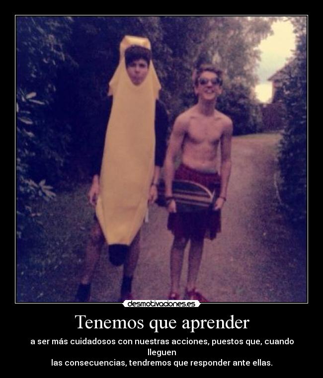 Tenemos que aprender - a ser más cuidadosos con nuestras acciones, puestos que, cuando lleguen
las consecuencias, tendremos que responder ante ellas.