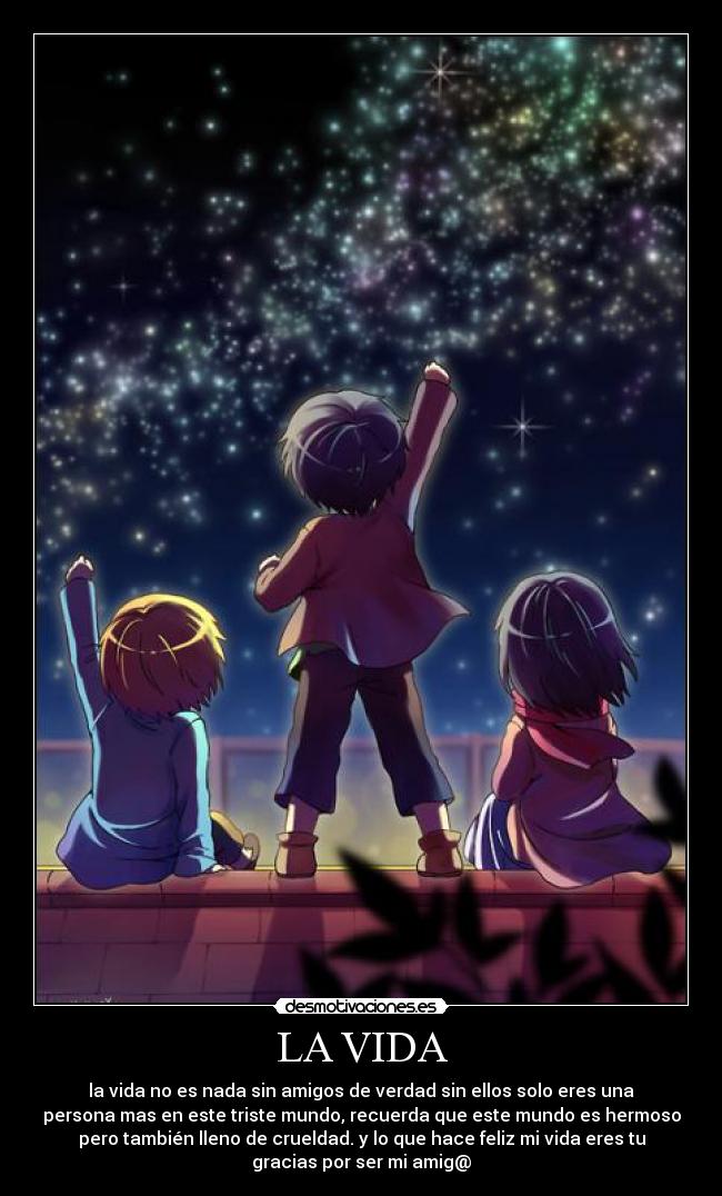 LA VIDA - la vida no es nada sin amigos de verdad sin ellos solo eres una
persona mas en este triste mundo, recuerda que este mundo es hermoso
pero también lleno de crueldad. y lo que hace feliz mi vida eres tu
gracias por ser mi amig@