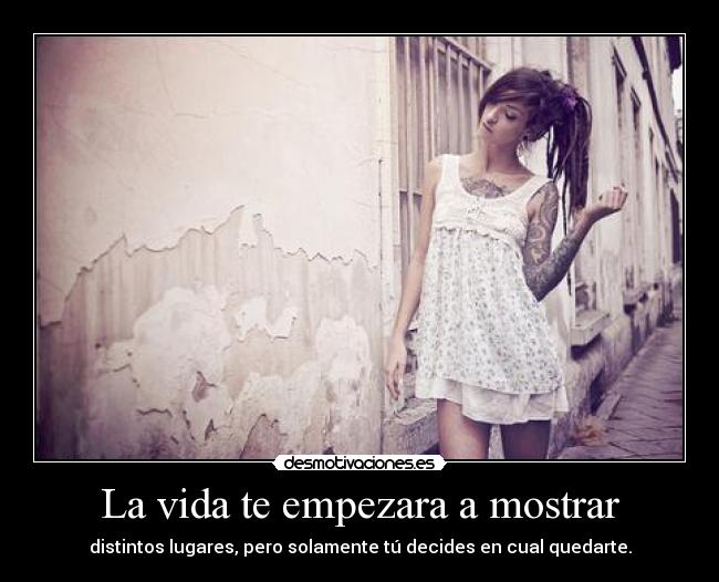 La vida te empezara a mostrar - distintos lugares, pero solamente tú decides en cual quedarte.