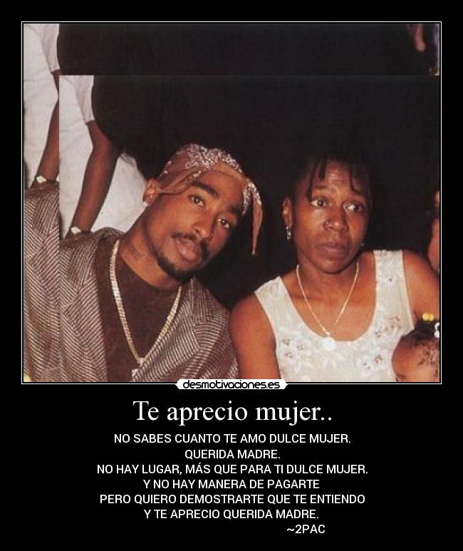 Te aprecio mujer.. - NO SABES CUANTO TE AMO DULCE MUJER.
QUERIDA MADRE.
NO HAY LUGAR, MÁS QUE PARA TI DULCE MUJER.
Y NO HAY MANERA DE PAGARTE
PERO QUIERO DEMOSTRARTE QUE TE ENTIENDO
Y TE APRECIO QUERIDA MADRE.
~2PAC