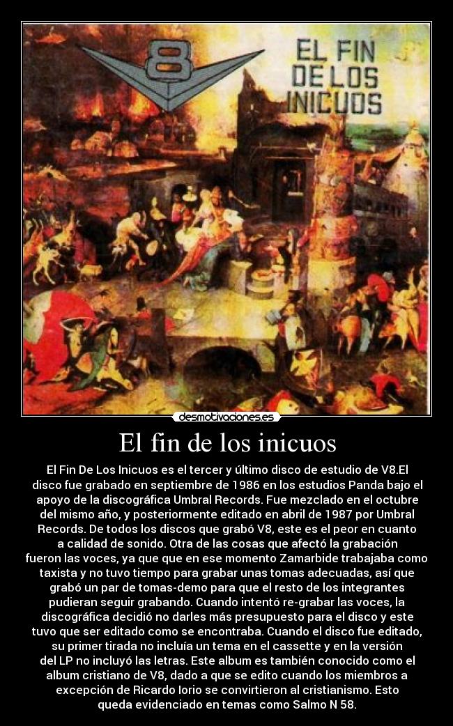 El fin de los inicuos - El Fin De Los Inicuos es el tercer y último disco de estudio de V8.El
disco fue grabado en septiembre de 1986 en los estudios Panda bajo el
apoyo de la discográfica Umbral Records. Fue mezclado en el octubre
del mismo año, y posteriormente editado en abril de 1987 por Umbral
Records. De todos los discos que grabó V8, este es el peor en cuanto
a calidad de sonido. Otra de las cosas que afectó la grabación
fueron las voces, ya que que en ese momento Zamarbide trabajaba como
taxista y no tuvo tiempo para grabar unas tomas adecuadas, así que
grabó un par de tomas-demo para que el resto de los integrantes
pudieran seguir grabando. Cuando intentó re-grabar las voces, la
discográfica decidió no darles más presupuesto para el disco y este
tuvo que ser editado como se encontraba. Cuando el disco fue editado,
su primer tirada no incluía un tema en el cassette y en la versión
del LP no incluyó las letras. Este album es también conocido como el
album cristiano de V8, dado a que se edito cuando los miembros a
excepción de Ricardo Iorio se convirtieron al cristianismo. Esto
queda evidenciado en temas como Salmo N 58.