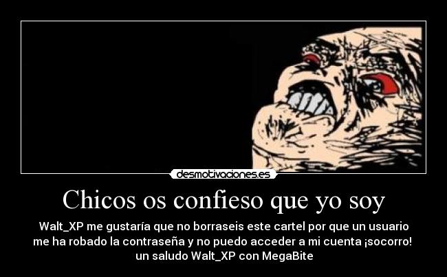 Chicos os confieso que yo soy - Walt_XP me gustaría que no borraseis este cartel por que un usuario
me ha robado la contraseña y no puedo acceder a mi cuenta ¡socorro!
un saludo Walt_XP con MegaBite