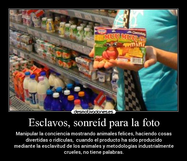 Esclavos, sonreíd para la foto - Manipular la conciencia mostrando animales felices, haciendo cosas
divertidas o ridículas,  cuando el producto ha sido producido
mediante la esclavitud de los animales y metodologías industrialmente
crueles, no tiene palabras.