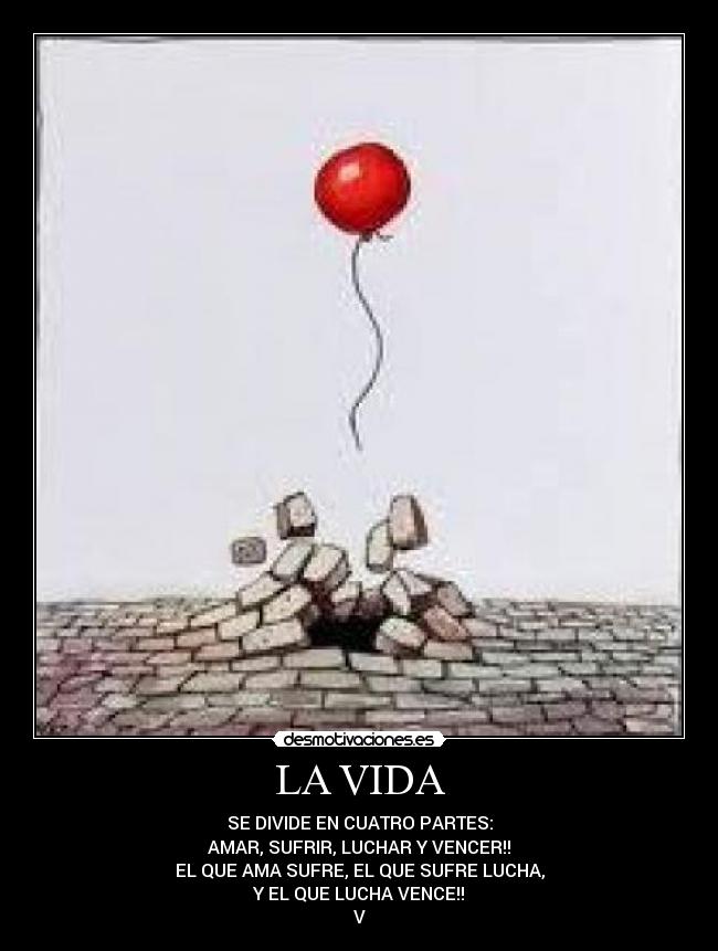 LA VIDA - SE DIVIDE EN CUATRO PARTES:
AMAR, SUFRIR, LUCHAR Y VENCER!!
EL QUE AMA SUFRE, EL QUE SUFRE LUCHA,
Y EL QUE LUCHA VENCE!!
V