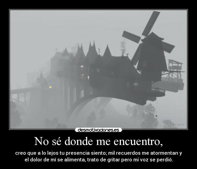 No sé donde me encuentro, - creo que a lo lejos tu presencia siento; mil recuerdos me atormentan y
el dolor de mí se alimenta, trato de gritar pero mi voz se perdió.