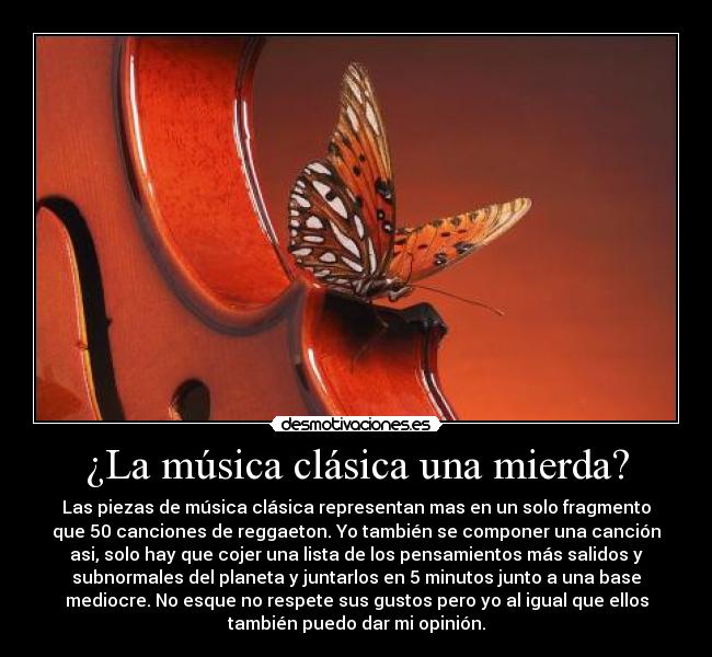 ¿La música clásica una mierda? - Las piezas de música clásica representan mas en un solo fragmento
que 50 canciones de reggaeton. Yo también se componer una canción
asi, solo hay que cojer una lista de los pensamientos más salidos y
subnormales del planeta y juntarlos en 5 minutos junto a una base
mediocre. No esque no respete sus gustos pero yo al igual que ellos
también puedo dar mi opinión.