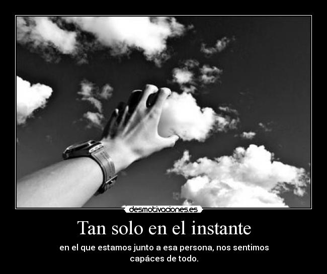 Tan solo en el instante - en el que estamos junto a esa persona, nos sentimos
capáces de todo.