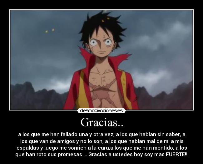 Gracias.. - a los que me han fallado una y otra vez, a los que hablan sin saber, a
los que van de amigos y no lo son, a los que hablan mal de mi a mis
espaldas y luego me sonrien a la cara,a los que me han mentido, a los
que han roto sus promesas ... Gracias a ustedes hoy soy mas FUERTE!!!