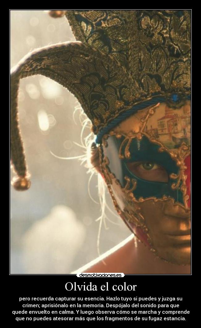 Olvida el color - pero recuerda capturar su esencia. Hazlo tuyo si puedes y juzga su
crimen; aprisiónalo en la memoria. Despójalo del sonido para que
quede envuelto en calma. Y luego observa cómo se marcha y comprende
que no puedes atesorar más que los fragmentos de su fugaz estancia.