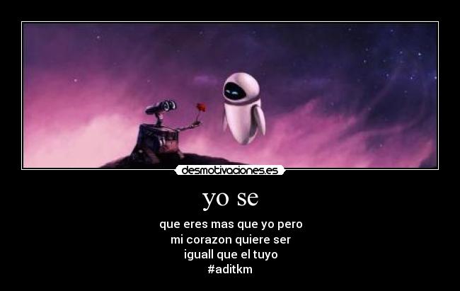 yo se - que eres mas que yo pero
mi corazon quiere ser
iguall que el tuyo
#aditkm