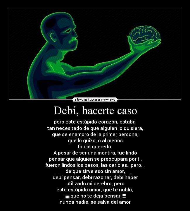 Debí, hacerte caso - pero este estúpido corazón, estaba
tan necesitado de que alguien lo quisiera,
que se enamoro de la primer persona,
que lo quizo, o al menos
fingió quererlo.
A pesar de ser una mentira, fue lindo
pensar que alguien se preocupara por ti,
fueron lindos los besos, las caricias...pero...
de que sirve eso sin amor,
debí pensar, debí razonar, debí haber
utilizado mi cerebro, pero
este estúpido amor, que te nubla,
¡¡¡¡¡que no te deja pensar!!!!!
nunca nadie, se salva del amor