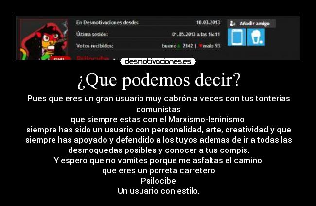 ¿Que podemos decir? - Pues que eres un gran usuario muy cabrón a veces con tus tonterías
comunistas
que siempre estas con el Marxismo-leninismo
siempre has sido un usuario con personalidad, arte, creatividad y que
siempre has apoyado y defendido a los tuyos ademas de ir a todas las
desmoquedas posibles y conocer a tus compis.
Y espero que no vomites porque me asfaltas el camino
que eres un porreta carretero
Psilocibe
Un usuario con estilo.