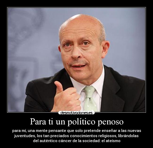 Para ti un político penoso - para mí, una mente pensante que solo pretende enseñar a las nuevas
juventudes, los tan preciados conocimientos religiosos, librándolas
del auténtico cáncer de la sociedad: el ateísmo