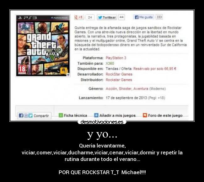 y yo... - Queria levantarme,
viciar,comer,viciar,ducharme,viciar,cenar,viciar,dormir y repetir la
rutina durante todo el verano...
POR QUE ROCKSTAR T_T Michael!!!!