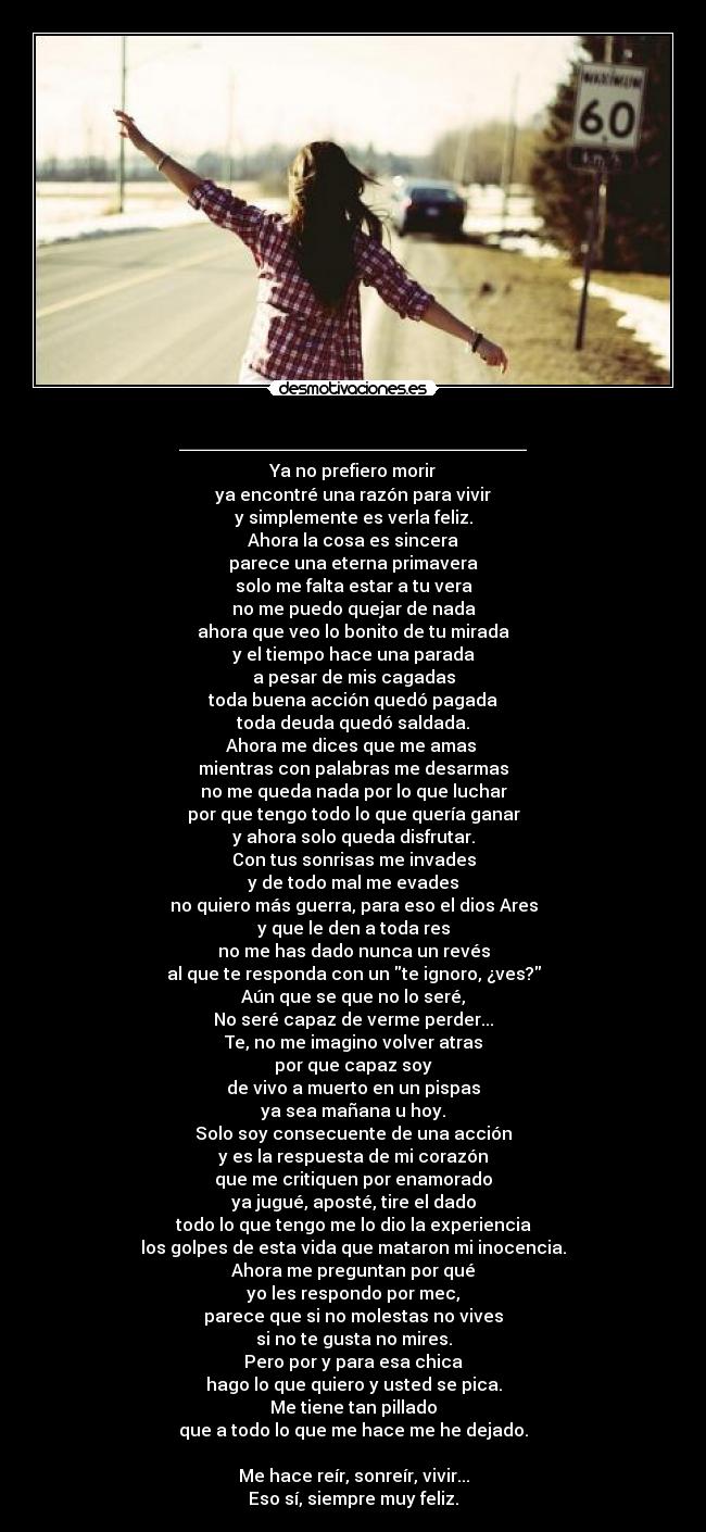 ________________ - Ya no prefiero morir
ya encontré una razón para vivir
y simplemente es verla feliz.
Ahora la cosa es sincera
parece una eterna primavera
solo me falta estar a tu vera
no me puedo quejar de nada
ahora que veo lo bonito de tu mirada
y el tiempo hace una parada
a pesar de mis cagadas
toda buena acción quedó pagada
toda deuda quedó saldada.
Ahora me dices que me amas
mientras con palabras me desarmas
no me queda nada por lo que luchar
por que tengo todo lo que quería ganar
y ahora solo queda disfrutar.
Con tus sonrisas me invades
y de todo mal me evades
no quiero más guerra, para eso el dios Ares
y que le den a toda res
no me has dado nunca un revés
al que te responda con un te ignoro, ¿ves?
Aún que se que no lo seré,
No seré capaz de verme perder...
Te, no me imagino volver atras
por que capaz soy
de vivo a muerto en un pispas
ya sea mañana u hoy.
Solo soy consecuente de una acción
y es la respuesta de mi corazón
que me critiquen por enamorado
ya jugué, aposté, tire el dado
todo lo que tengo me lo dio la experiencia
los golpes de esta vida que mataron mi inocencia.
Ahora me preguntan por qué
yo les respondo por mec,
parece que si no molestas no vives
si no te gusta no mires.
Pero por y para esa chica
hago lo que quiero y usted se pica.
Me tiene tan pillado
que a todo lo que me hace me he dejado.
Me hace reír, sonreír, vivir...
Eso sí, siempre muy feliz.