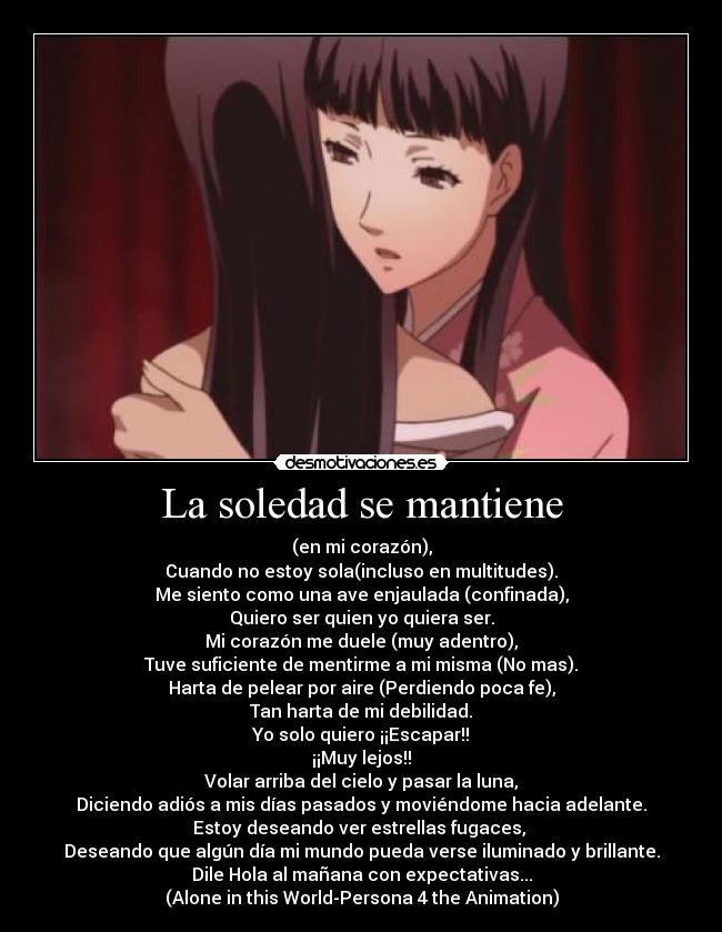 La soledad se mantiene - (en mi corazón),
Cuando no estoy sola(incluso en multitudes).
Me siento como una ave enjaulada (confinada),
Quiero ser quien yo quiera ser.
Mi corazón me duele (muy adentro),
Tuve suficiente de mentirme a mi misma (No mas).
Harta de pelear por aire (Perdiendo poca fe),
Tan harta de mi debilidad.
Yo solo quiero ¡¡Escapar!!
¡¡Muy lejos!!
Volar arriba del cielo y pasar la luna,
Diciendo adiós a mis días pasados y moviéndome hacia adelante.
Estoy deseando ver estrellas fugaces, 
Deseando que algún día mi mundo pueda verse iluminado y brillante.
Dile Hola al mañana con expectativas...
(Alone in this World-Persona 4 the Animation)