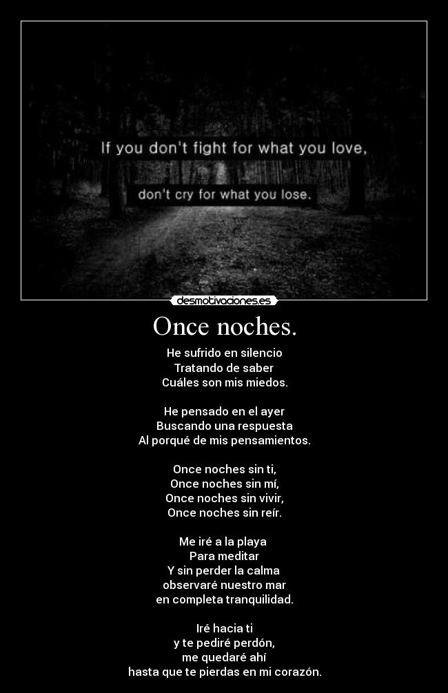 Once noches. - He sufrido en silencio
Tratando de saber
Cuáles son mis miedos.

He pensado en el ayer
Buscando una respuesta
Al porqué de mis pensamientos.

Once noches sin ti,
Once noches sin mí,
Once noches sin vivir,
Once noches sin reír.

Me iré a la playa 
Para meditar
Y sin perder la calma
observaré nuestro mar
en completa tranquilidad.

Iré hacia ti
y te pediré perdón,
me quedaré ahí
hasta que te pierdas en mi corazón.