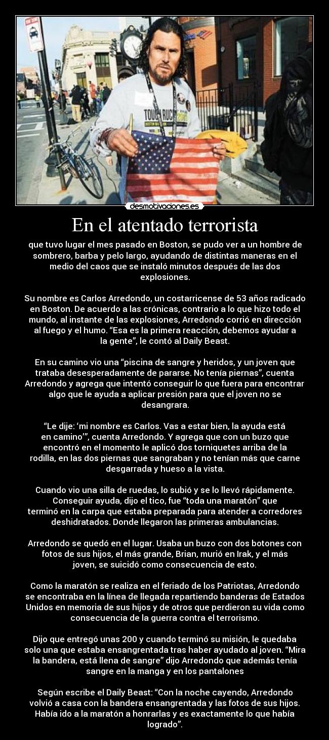 En el atentado terrorista - que tuvo lugar el mes pasado en Boston, se pudo ver a un hombre de
sombrero, barba y pelo largo, ayudando de distintas maneras en el
medio del caos que se instaló minutos después de las dos
explosiones.

Su nombre es Carlos Arredondo, un costarricense de 53 años radicado
en Boston. De acuerdo a las crónicas, contrario a lo que hizo todo el
mundo, al instante de las explosiones, Arredondo corrió en dirección
al fuego y el humo. “Esa es la primera reacción, debemos ayudar a
la gente”, le contó al Daily Beast.

En su camino vio una “piscina de sangre y heridos, y un joven que
trataba desesperadamente de pararse. No tenía piernas”, cuenta
Arredondo y agrega que intentó conseguir lo que fuera para encontrar
algo que le ayuda a aplicar presión para que el joven no se
desangrara.

“Le dije: ‘mi nombre es Carlos. Vas a estar bien, la ayuda está
en camino’”, cuenta Arredondo. Y agrega que con un buzo que
encontró en el momento le aplicó dos torniquetes arriba de la
rodilla, en las dos piernas que sangraban y no tenían más que carne
desgarrada y hueso a la vista.

Cuando vio una silla de ruedas, lo subió y se lo llevó rápidamente.
Conseguir ayuda, dijo el tico, fue “toda una maratón” que
terminó en la carpa que estaba preparada para atender a corredores
deshidratados. Donde llegaron las primeras ambulancias.

Arredondo se quedó en el lugar. Usaba un buzo con dos botones con
fotos de sus hijos, el más grande, Brian, murió en Irak, y el más
joven, se suicidó como consecuencia de esto.

Como la maratón se realiza en el feriado de los Patriotas, Arredondo
se encontraba en la línea de llegada repartiendo banderas de Estados
Unidos en memoria de sus hijos y de otros que perdieron su vida como
consecuencia de la guerra contra el terrorismo.

Dijo que entregó unas 200 y cuando terminó su misión, le quedaba
solo una que estaba ensangrentada tras haber ayudado al joven. “Mira
la bandera, está llena de sangre” dijo Arredondo que además tenía
sangre en la manga y en los pantalones

Según escribe el Daily Beast: “Con la noche cayendo, Arredondo
volvió a casa con la bandera ensangrentada y las fotos de sus hijos.
Había ido a la maratón a honrarlas y es exactamente lo que había
logrado”.