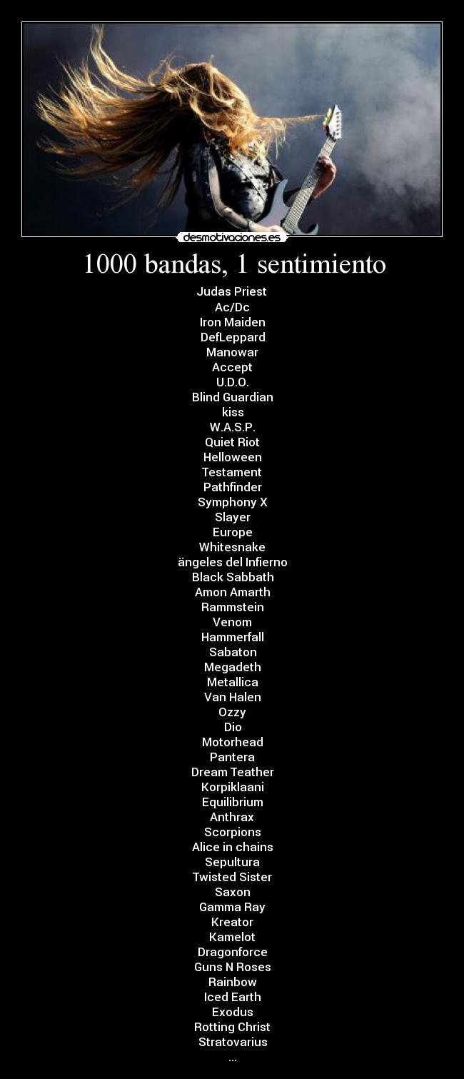 1000 bandas, 1 sentimiento - Judas Priest
Ac/Dc
Iron Maiden
DefLeppard
Manowar
Accept
U.D.O.
Blind Guardian
kiss
W.A.S.P.
Quiet Riot
Helloween
Testament
Pathfinder
Symphony X
Slayer
Europe
Whitesnake
ängeles del Infierno
Black Sabbath
Amon Amarth
Rammstein
Venom
Hammerfall
Sabaton
Megadeth
Metallica
Van Halen
Ozzy
Dio
Motorhead
Pantera
Dream Teather
Korpiklaani
Equilibrium
Anthrax
Scorpions
Alice in chains
Sepultura
Twisted Sister
Saxon
Gamma Ray
Kreator
Kamelot
Dragonforce
Guns N Roses
Rainbow
Iced Earth
Exodus
Rotting Christ
Stratovarius
...