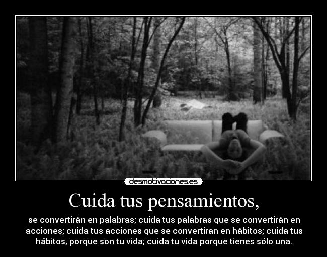 Cuida tus pensamientos, - se convertirán en palabras; cuida tus palabras que se convertirán en
acciones; cuida tus acciones que se convertiran en hábitos; cuida tus
hábitos, porque son tu vida; cuida tu vida porque tienes sólo una.