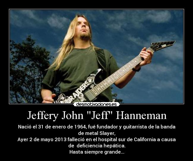 Jeffery John Jeff Hanneman - Nació el 31 de enero de 1964, fué fundador y guitarrista de la banda
de metal Slayer,
Ayer 2 de mayo 2013 falleció en el hospital sur de California a causa
de  deficiencia hepática.
Hasta siempre grande...