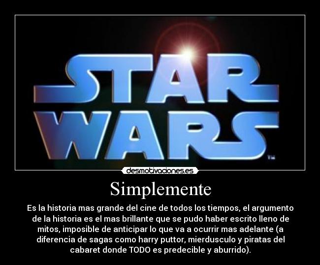 Simplemente - Es la historia mas grande del cine de todos los tiempos, el argumento
de la historia es el mas brillante que se pudo haber escrito lleno de
mitos, imposible de anticipar lo que va a ocurrir mas adelante (a
diferencia de sagas como harry puttor, mierdusculo y piratas del
cabaret donde TODO es predecible y aburrido).